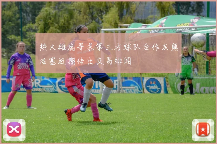 热火雄鹿寻求第三方球队合作灰熊活塞近期传出交易绯闻